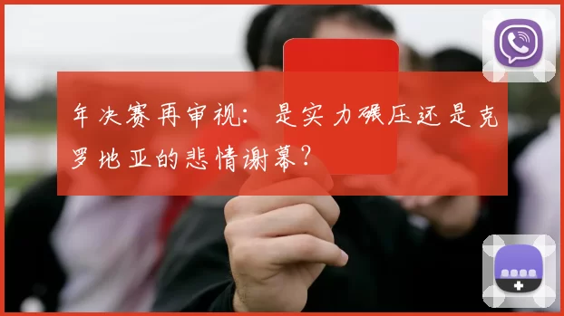 年决赛再审视:是实力碾压还是克罗地亚的悲情谢幕?