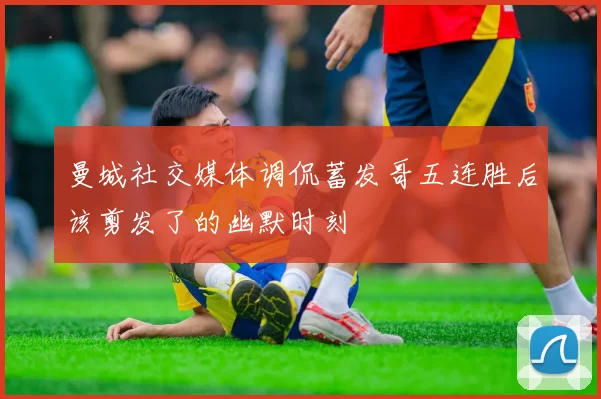 曼城社交媒体调侃蓄发哥五连胜后该剪发了的幽默时刻