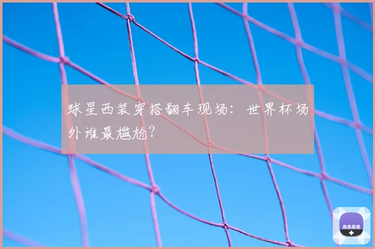 球星西装穿搭翻车现场:世界杯场外谁最尴尬?