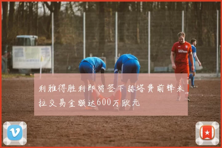利雅得胜利即将签下赫塔费前锋米拉交易金额达600万欧元