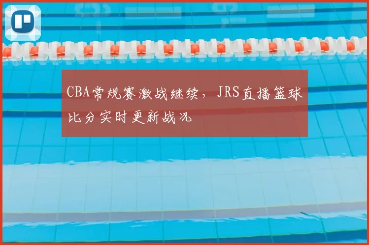 CBA常规赛激战继续，JRS直播篮球比分实时更新战况