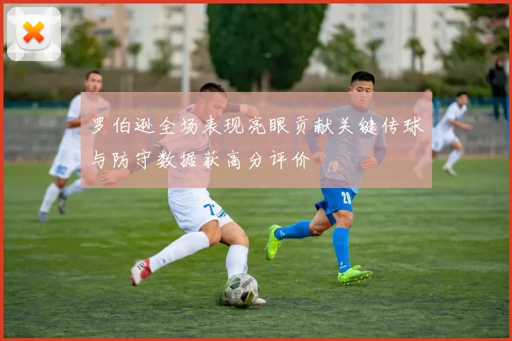 罗伯逊全场表现亮眼贡献关键传球与防守数据获高分评价