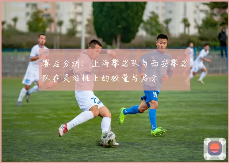 赛后分析：上海攀岩队与西安攀岩队在灵活性上的较量与启示