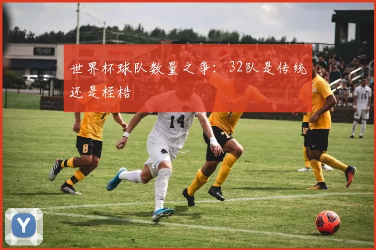世界杯球队数量之争：32队是传统还是桎梏