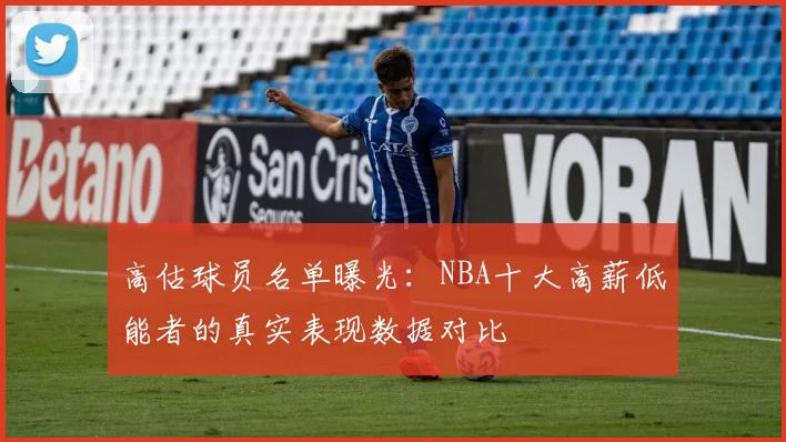高估球员名单曝光：NBA十大高薪低能者的真实表现数据对比