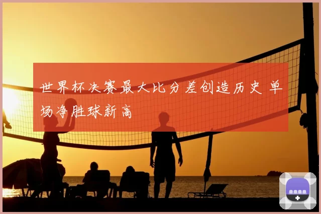世界杯决赛最大比分差创造历史 单场净胜球新高