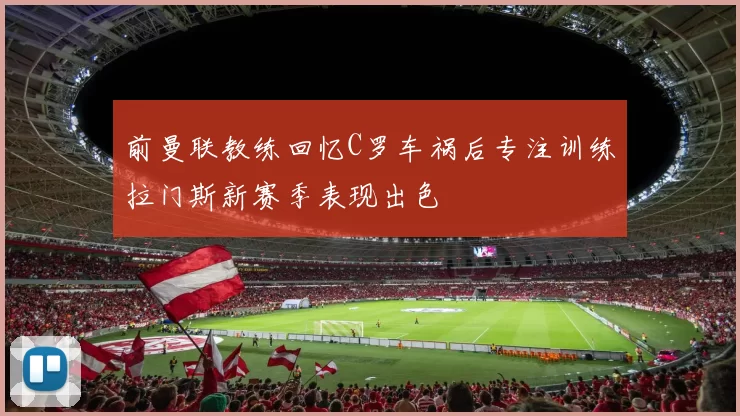 前曼联教练回忆C罗车祸后专注训练拉门斯新赛季表现出色