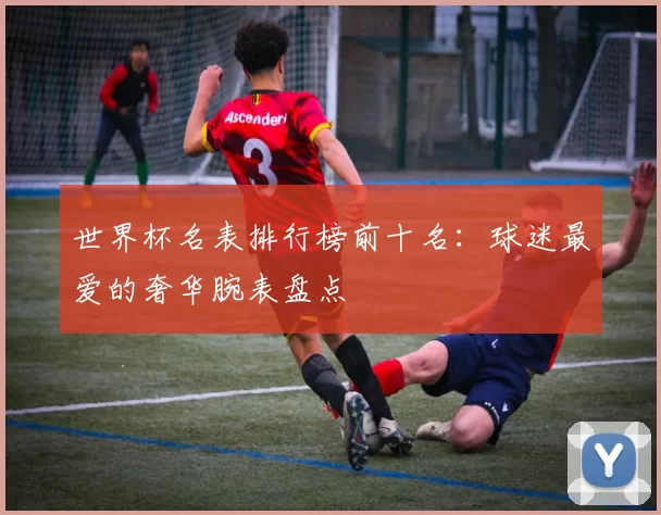 世界杯名表排行榜前十名:球迷最爱的奢华腕表盘点