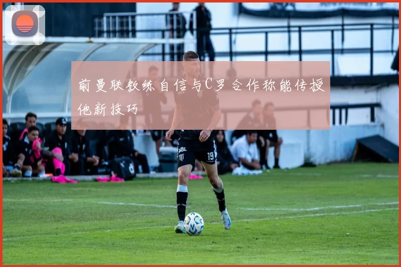 前曼联教练自信与C罗合作称能传授他新技巧