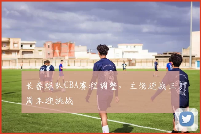 长春球队CBA赛程调整，主场连战三周末迎挑战