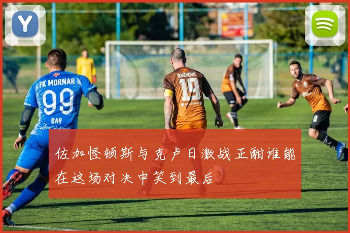 佐加怪顿斯与克卢日激战正酣谁能在这场对决中笑到最后