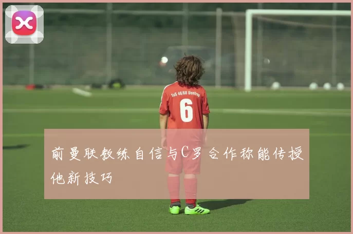 前曼联教练自信与C罗合作称能传授他新技巧