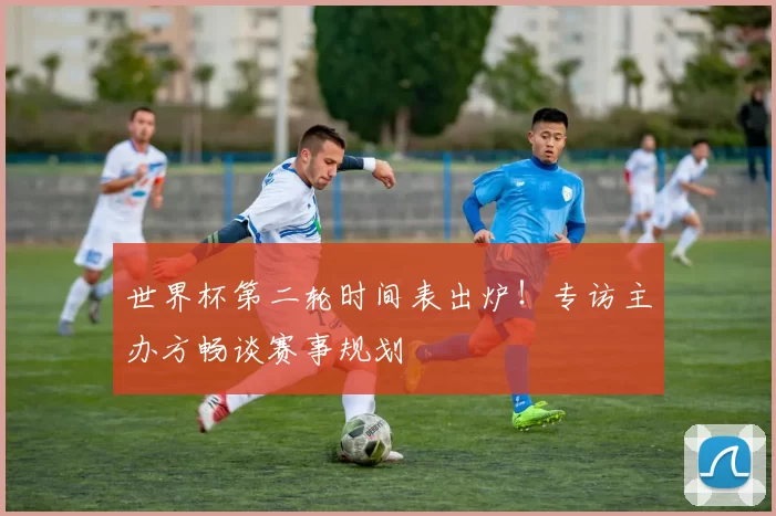 世界杯第二轮时间表出炉！专访主办方畅谈赛事规划