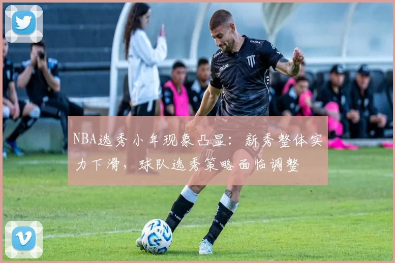 NBA选秀小年现象凸显：新秀整体实力下滑，球队选秀策略面临调整