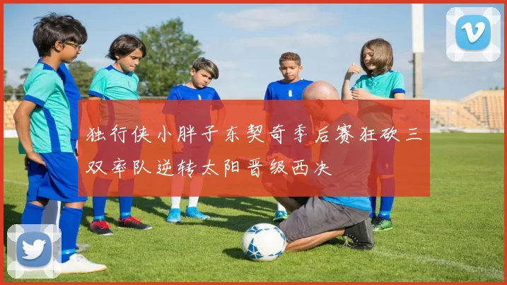独行侠小胖子东契奇季后赛狂砍三双率队逆转太阳晋级西决