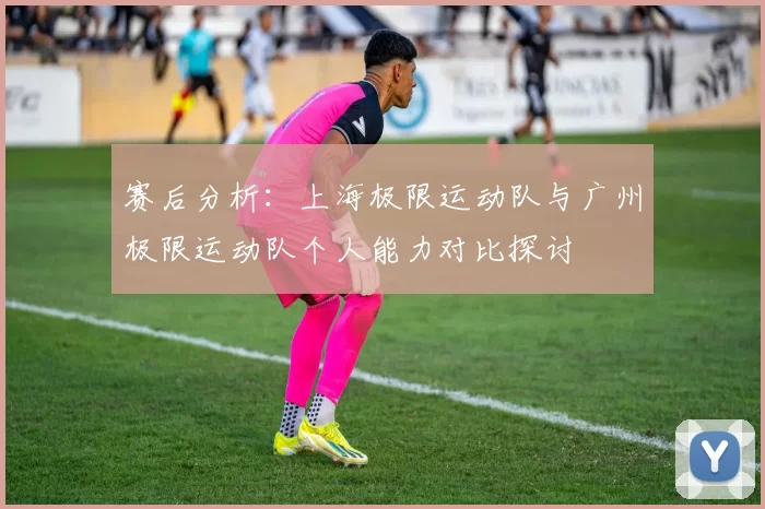 赛后分析：上海极限运动队与广州极限运动队个人能力对比探讨