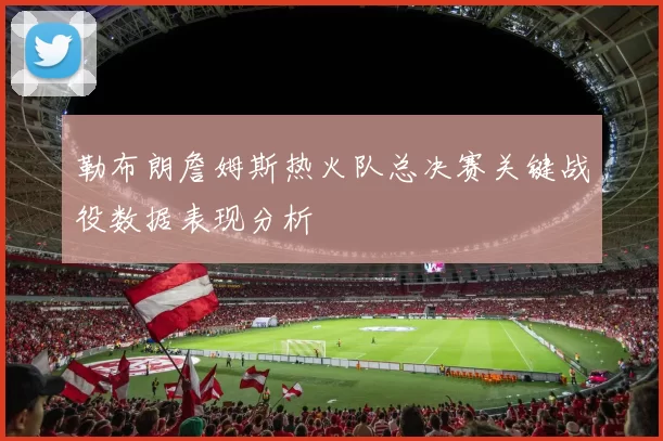 勒布朗詹姆斯热火队总决赛关键战役数据表现分析