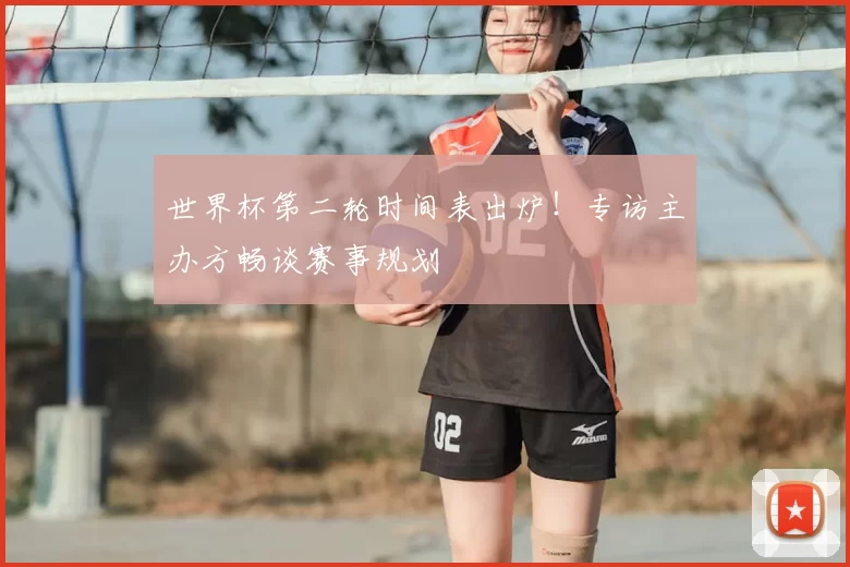 世界杯第二轮时间表出炉！专访主办方畅谈赛事规划