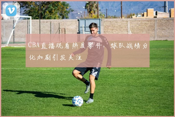 CBA直播观看热度攀升，球队战绩分化加剧引发关注