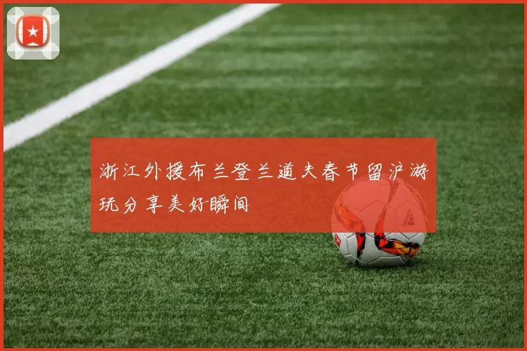 浙江外援布兰登兰道夫春节留沪游玩分享美好瞬间