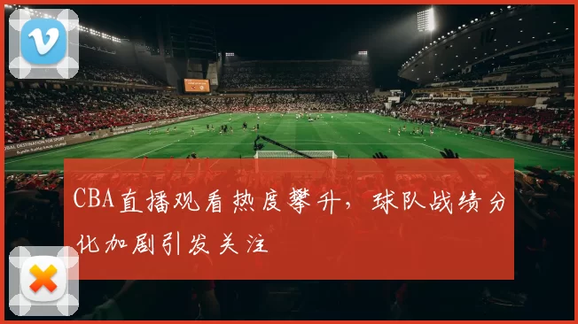 CBA直播观看热度攀升,球队战绩分化加剧引发关注