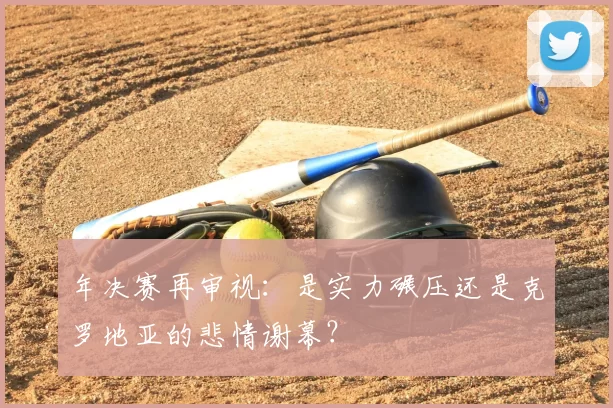 年决赛再审视:是实力碾压还是克罗地亚的悲情谢幕?