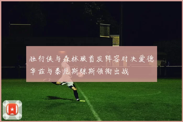 独行侠与森林狼首发阵容对决爱德华兹与泰厄斯琼斯领衔出战