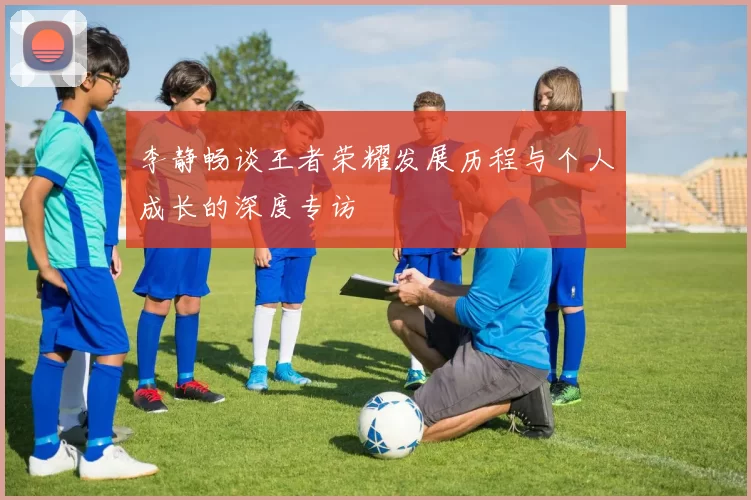 李静畅谈王者荣耀发展历程与个人成长的深度专访