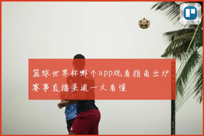 篮球世界杯哪个app观看指南出炉 赛事直播渠道一文看懂