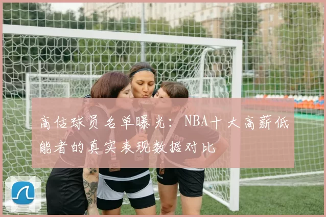 高估球员名单曝光：NBA十大高薪低能者的真实表现数据对比