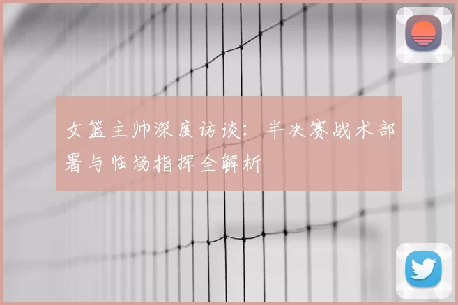 女篮主帅深度访谈:半决赛战术部署与临场指挥全解析