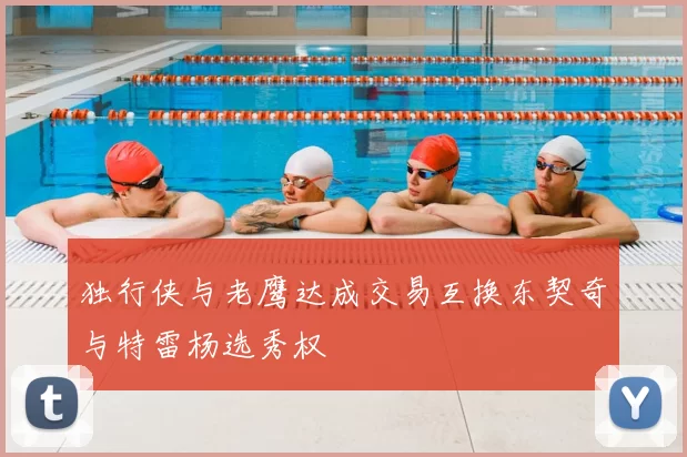 独行侠与老鹰达成交易互换东契奇与特雷杨选秀权