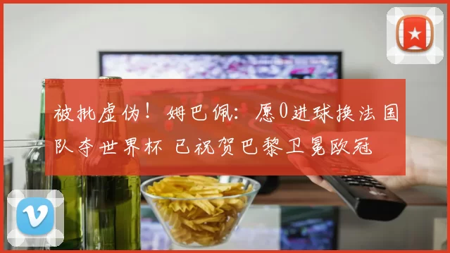 被批虚伪！姆巴佩：愿0进球换法国队夺世界杯 已祝贺巴黎卫冕欧冠