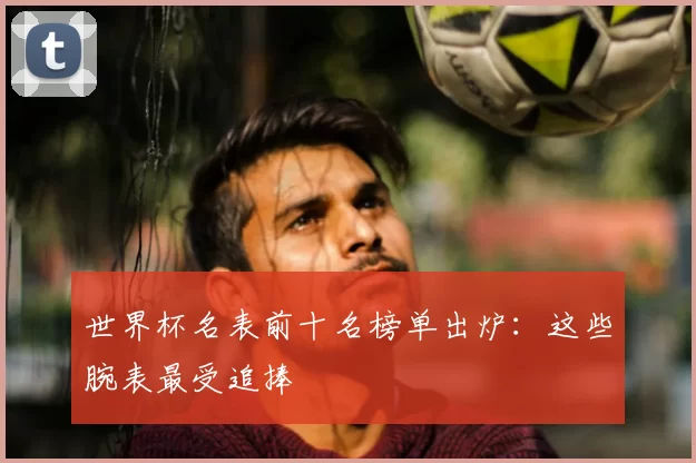 世界杯名表前十名榜单出炉：这些腕表最受追捧