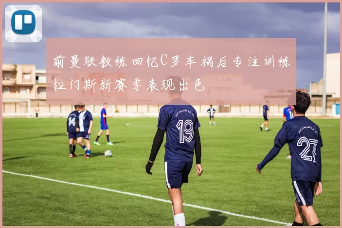 前曼联教练回忆C罗车祸后专注训练拉门斯新赛季表现出色