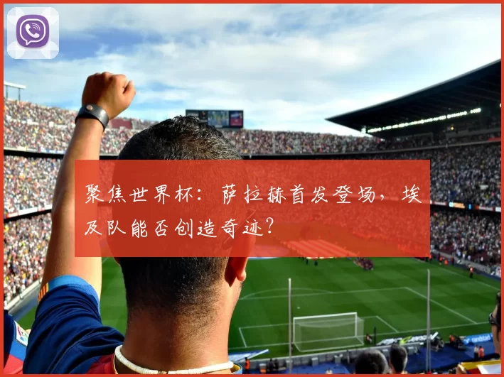 聚焦世界杯:萨拉赫首发登场,埃及队能否创造奇迹?
