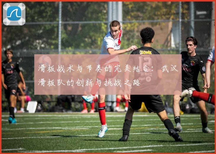 滑板战术与节奏的完美结合:武汉滑板队的创新与挑战之路