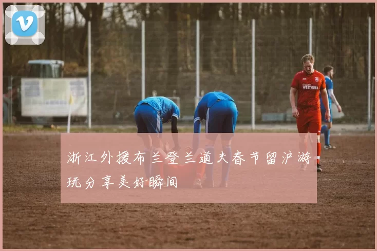 浙江外援布兰登兰道夫春节留沪游玩分享美好瞬间
