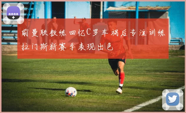 前曼联教练回忆C罗车祸后专注训练拉门斯新赛季表现出色