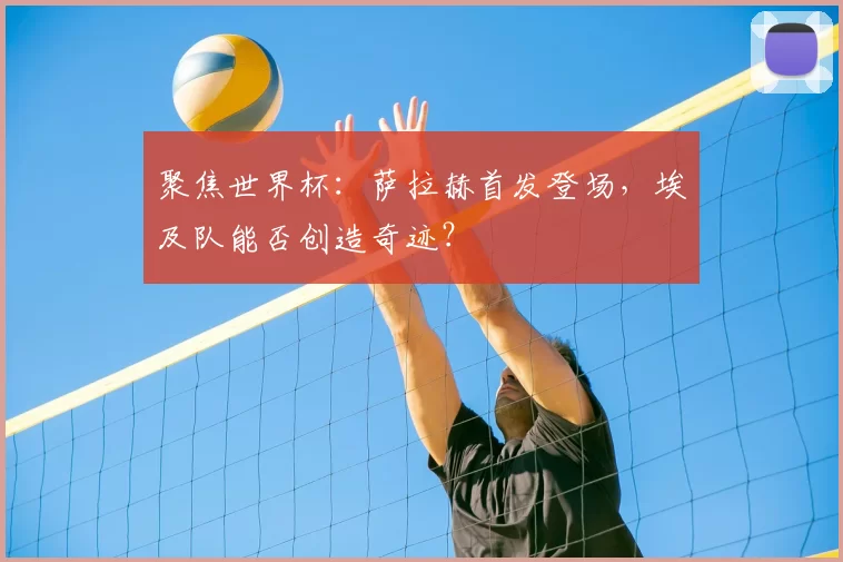 聚焦世界杯:萨拉赫首发登场,埃及队能否创造奇迹?
