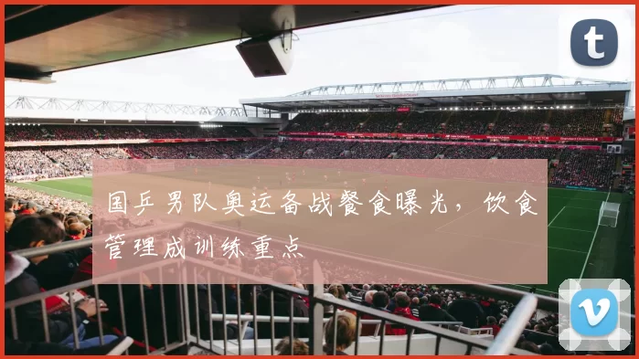 国乒男队奥运备战餐食曝光,饮食管理成训练重点
