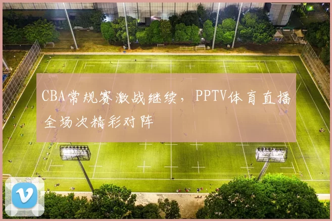 CBA常规赛激战继续，PPTV体育直播全场次精彩对阵