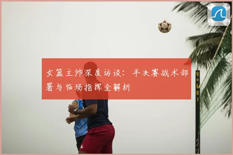 女篮主帅深度访谈:半决赛战术部署与临场指挥全解析