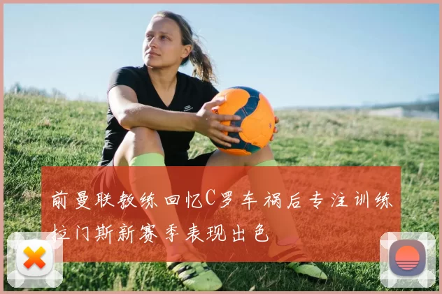 前曼联教练回忆C罗车祸后专注训练拉门斯新赛季表现出色
