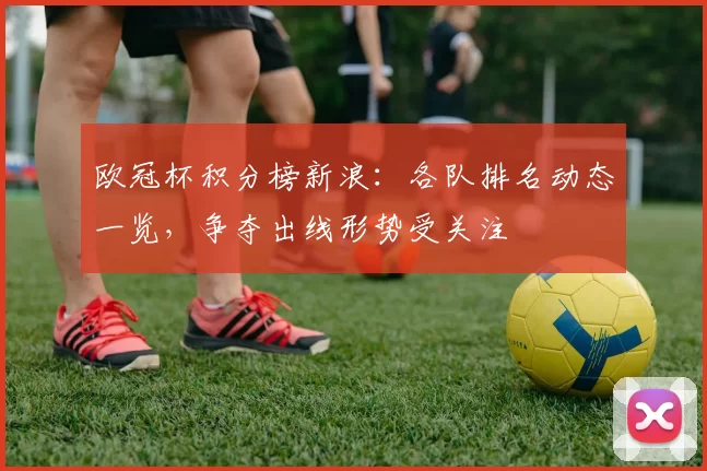 欧冠杯积分榜新浪:各队排名动态一览,争夺出线形势受关注
