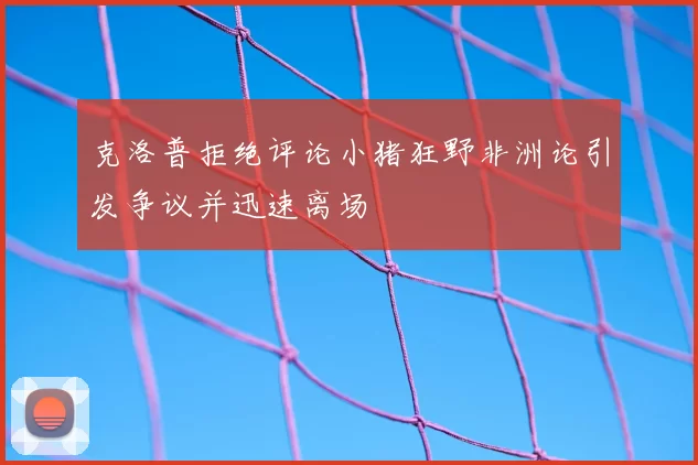 克洛普拒绝评论小猪狂野非洲论引发争议并迅速离场