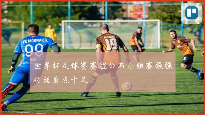 世界杯足球赛赛程公布小组赛强强对话看点十足