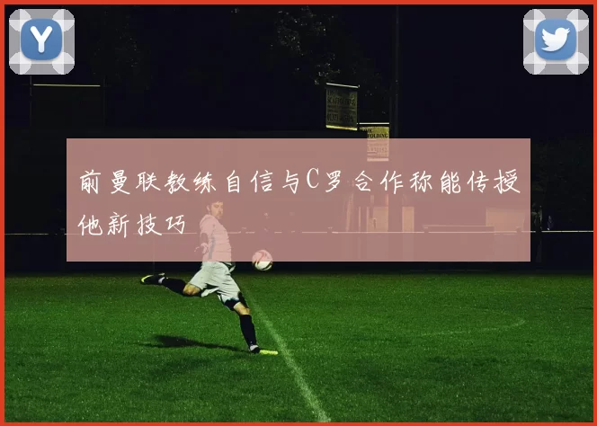 前曼联教练自信与C罗合作称能传授他新技巧