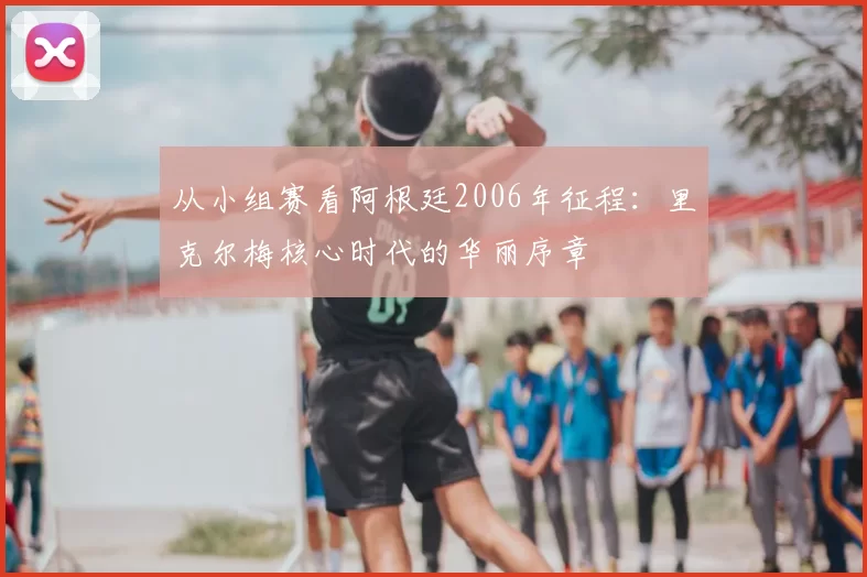 从小组赛看阿根廷2006年征程:里克尔梅核心时代的华丽序章