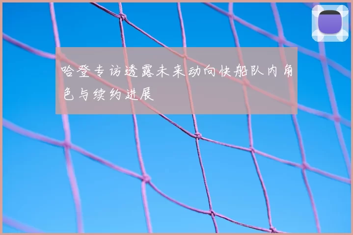 哈登专访透露未来动向快船队内角色与续约进展